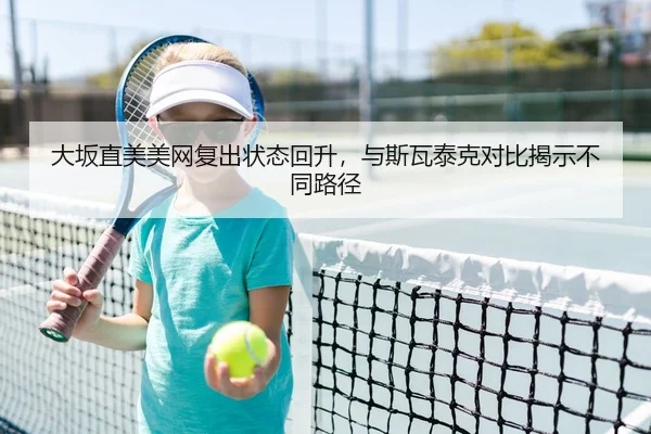 大坂直美美网复出状态回升，与斯瓦泰克对比揭示不同路径