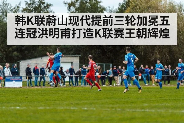 韩K联蔚山现代提前三轮加冕五连冠洪明甫打造K联赛王朝辉煌